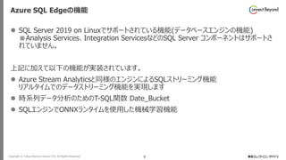 Copyright © Tokyo Electron Device LTD. All Rights Reserved. 8
Azure SQL Edgeの機能
⚫ SQL Server 2019 on Linuxでサポートされている機能(データベースエンジンの機能)
※Analysis Services、Integration ServicesなどのSQL Server コンポーネントはサポートさ
れていません。
上記に加えて以下の機能が実装されています。
⚫ Azure Stream Analyticsと同様のエンジンによるSQLストリーミング機能
リアルタイムでのデータストリーミング機能を実現します
⚫ 時系列データ分析のためのT-SQL関数 Date_Bucket
⚫ SQLエンジンでONNXランタイムを使用した機械学習機能
 