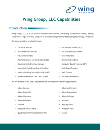 Wing Group, LLC Capabilities
Introduction
 Wing Group, LLC is a full-service documentation vendor specializing in technical writing, editing,
 illustration, single sourcing, and turnkey project management for today's high technology companies.

 Our documentation products include:


        Technical Manuals                                    Instructions for Use (IFU)

        User/Reference Manuals                               Installation Cards/Posters

        Installation Guides                                  Rack Templates

        Maintenance and Service Guides (MSG)                 Online Help Systems

        Maintenance & Overhaul Manuals                       Computer-Based Training (CBT)

        Illustrated Parts Breakdowns/Catalogs                Web-Based Training

        Application Programming Interface (API)              Web Content

        Software Developer's Kit (SDK) Guides                Document Conversion

 We are experts in the latest documentation development software applications:


        Adobe Acrobat                                         Adobe Authorware

        Adobe Captivate                                       Adobe FrameMaker

        Adobe Illustrator                                     Adobe InDesign

        Adobe RoboHelp                                        AuthorIT

        Fullshot                                              MadCap Flare

        Microsoft Office/Word                                 Microsoft Visio

        Quadralay WebWorks ePublisher Pro                     SnagIt
 