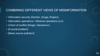 COMBINING DIFFERENT VIEWS OF MISINFORMATION
• Information security (Gordon, Grugq, Rogers)
• Information operations / influence operations (Lin)
• A form of conflict (Singer, Gerasimov)
• [A social problem]
• [News source pollution]
10
 
