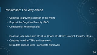 Misinfosec: The Way Ahead
• Continue to grow the coalition of the willing
• Support the Cognitive Security ISAO
• Contribute at misinfosec.org
• Continue to build an alert structure (ISAC, US-CERT, Interpol, Industry, etc.)
• Continue to refine TTPs and framework
• STIX data science layer - connect to framework
26
 