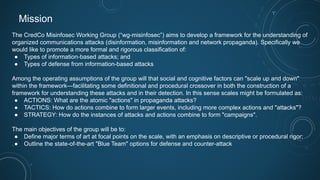 Mission
The CredCo Misinfosec Working Group (“wg-misinfosec”) aims to develop a framework for the understanding of
organized communications attacks (disinformation, misinformation and network propaganda). Specifically we
would like to promote a more formal and rigorous classification of:
● Types of information-based attacks; and
● Types of defense from information-based attacks
Among the operating assumptions of the group will that social and cognitive factors can "scale up and down"
within the framework—facilitating some definitional and procedural crossover in both the construction of a
framework for understanding these attacks and in their detection. In this sense scales might be formulated as:
● ACTIONS: What are the atomic "actions" in propaganda attacks?
● TACTICS: How do actions combine to form larger events, including more complex actions and "attacks"?
● STRATEGY: How do the instances of attacks and actions combine to form "campaigns".
The main objectives of the group will be to:
● Define major terms of art at focal points on the scale, with an emphasis on descriptive or procedural rigor;
● Outline the state-of-the-art "Blue Team" options for defense and counter-attack
 