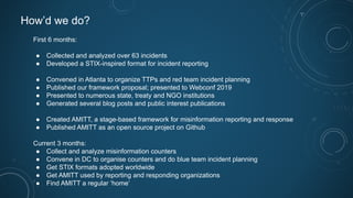 How’d we do?
First 6 months:
● Collected and analyzed over 63 incidents
● Developed a STIX-inspired format for incident reporting
● Convened in Atlanta to organize TTPs and red team incident planning
● Published our framework proposal; presented to Webconf 2019
● Presented to numerous state, treaty and NGO institutions
● Generated several blog posts and public interest publications
● Created AMITT, a stage-based framework for misinformation reporting and response
● Published AMITT as an open source project on Github
Current 3 months:
● Collect and analyze misinformation counters
● Convene in DC to organise counters and do blue team incident planning
● Get STIX formats adopted worldwide
● Get AMITT used by reporting and responding organizations
● Find AMITT a regular ‘home’
 