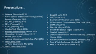 Presentations...
● Sofwerx, (December 2018)
● Cyber Defense and Network Security (CDANS)
London, (December 2018)
● SOCOM, (February 2019)
● NYU, (February 2019)
● CUNY, (February 2019)
● CanSecWest, (March 2019)
● People Centered Internet, (March 2019)
● Georgetown University, (March 2019)
● Oktane, (April 2019)
● Asilomar Microcomputer Workshop, (April 2019)
● WWW, (May 2019)
● AI World Government, (May 2019)
● WebIT, Sofia, (May 2019)
● CogX19, (June 2019)
● NATO (June 2019)
● Bournemouth University (June 2019)
● UK Information Commissioners Office (June 2019)
● BRIMs (July 2019)
● BlackHat, (August 2019)
● Security BSides Las Vegas, (August 2019)
● Narwhal, (August 2019)
● 3rd Annual International Information Sharing Conference
(August 2019)
● Harvard Disinformation Workshop (October 2019)
● Trust & Truth Conference (October 2019)
● Mitre ATT&CKcon 2.0 (October 2019)
 