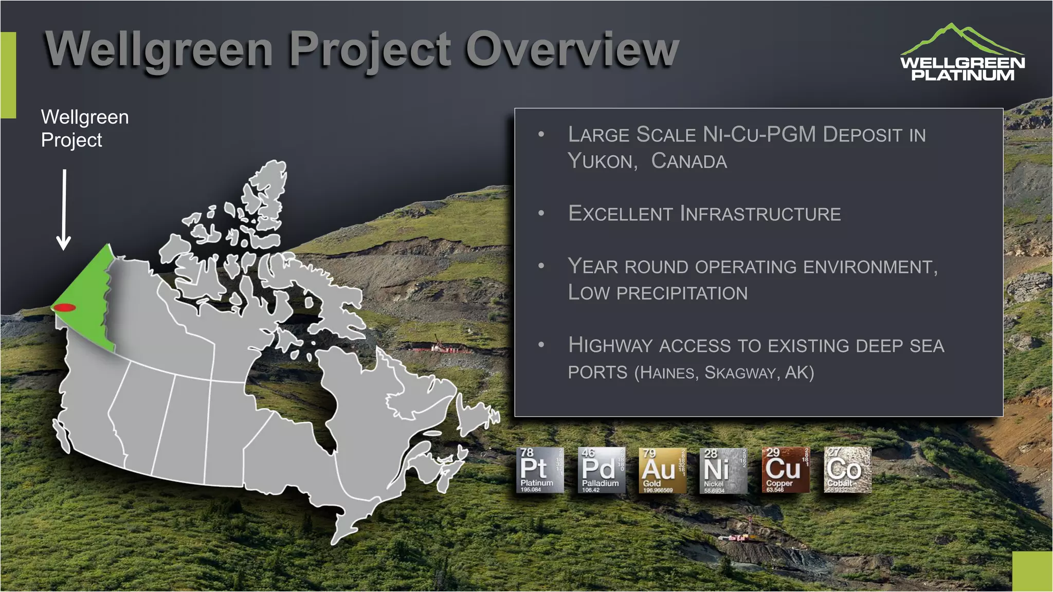 Wellgreen Project Overview
Wellgreen
Project •  LARGE SCALE NI-CU-PGM DEPOSIT IN
YUKON, CANADA
•  EXCELLENT INFRASTRUCTURE
•  YEAR ROUND OPERATING ENVIRONMENT,
LOW PRECIPITATION
•  HIGHWAY ACCESS TO EXISTING DEEP SEA
PORTS (HAINES, SKAGWAY, AK)
 