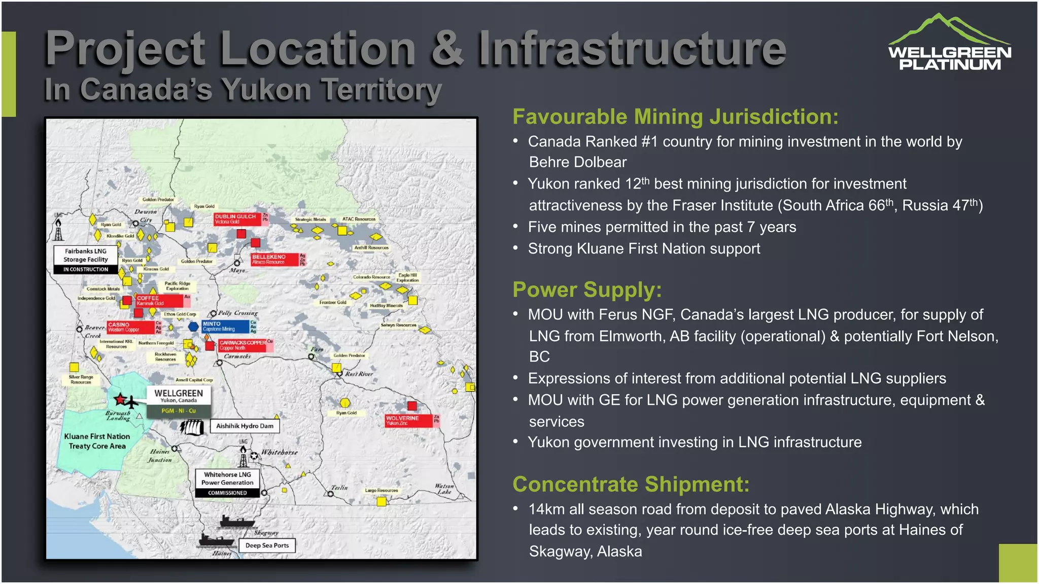 Project Location & Infrastructure
In Canada’s Yukon Territory
Favourable Mining Jurisdiction:
•  Canada Ranked #1 country for mining investment in the world by
Behre Dolbear
•  Yukon ranked 12th best mining jurisdiction for investment
attractiveness by the Fraser Institute (South Africa 66th, Russia 47th)
•  Five mines permitted in the past 7 years
•  Strong Kluane First Nation support
Power Supply:
•  MOU with Ferus NGF, Canada’s largest LNG producer, for supply of
LNG from Elmworth, AB facility (operational) & potentially Fort Nelson,
BC
•  Expressions of interest from additional potential LNG suppliers
•  MOU with GE for LNG power generation infrastructure, equipment &
services
•  Yukon government investing in LNG infrastructure
Concentrate Shipment:
•  14km all season road from deposit to paved Alaska Highway, which
leads to existing, year round ice-free deep sea ports at Haines of
Skagway, Alaska
 
