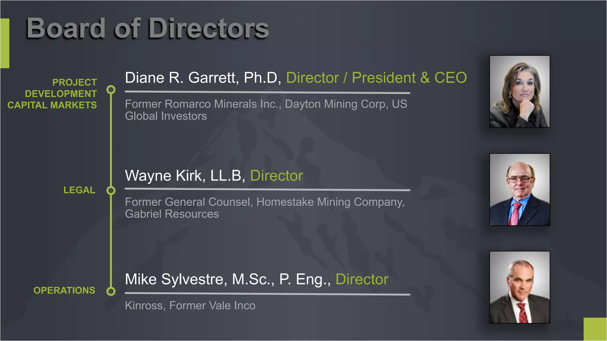 PROJECT
DEVELOPMENT
CAPITAL MARKETS
Diane R. Garrett, Ph.D, Director / President & CEO
Former Romarco Minerals Inc., Dayton Mining Corp, US
Global Investors
LEGAL
Wayne Kirk, LL.B, Director
Former General Counsel, Homestake Mining Company,
Gabriel Resources
OPERATIONS
Mike Sylvestre, M.Sc., P. Eng., Director
Kinross, Former Vale Inco
Board of Directors
 