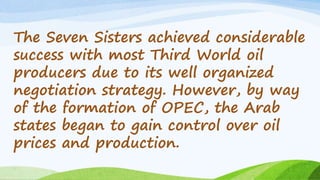 The Seven Sisters achieved considerable
success with most Third World oil
producers due to its well organized
negotiation strategy. However, by way
of the formation of OPEC, the Arab
states began to gain control over oil
prices and production.
 