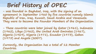 Brief History of OPEC
- was founded in Baghdad, Iraq, with the signing of an
agreement in September 1960 by five countries namely Islamic
Republic of Iran, Iraq, Kuwait, Saudi Arabia and Venezuela.
They were to become the Founder Members of the Organization.
- These countries were later joined by Qatar (1961), Indonesia
(1962), Libya (1962), the United Arab Emirates (1967),
Algeria (1969), Nigeria (1971), Ecuador (1973), Gabon
(1975) and Angola (2007).
Currently, the Organization has a total of 12 Member
Countries.
 