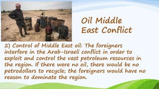 2) Control of Middle East oil: The foreigners
interfere in the Arab-Israeli conflict in order to
exploit and control the vast petroleum resources in
the region. If there were no oil, there would be no
petrodollars to recycle; the foreigners would have no
reason to dominate the region.
Oil Middle
East Conflict
 