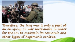 Therefore, the Iraq war is only a part of
an on-going oil war mechanism in order
for the US to maintain its economic and
other types of hegemonic controls.
 