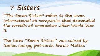 7 Sisters
“The Seven Sisters" refers to the seven
international oil companies that dominated
the world's oil production after World War
II.
The term “Seven Sisters” was coined by
Italian energy patriarch Enrico Mattei.
 