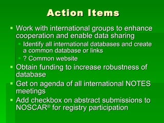 Action Items Work with international groups to enhance cooperation and enable data sharing Identify all international databases and create a common database or links ? Common website Obtain funding to increase robustness of database Get on agenda of all international NOTES meetings Add checkbox on abstract submissions to NOSCAR ®  for registry participation 
