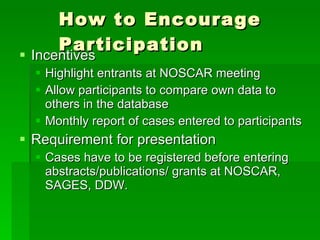 How to Encourage Participation Incentives Highlight entrants at NOSCAR meeting Allow participants to compare own data to others in the database Monthly report of cases entered to participants Requirement for presentation Cases have to be registered before entering abstracts/publications/ grants at NOSCAR, SAGES, DDW. 