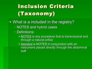 Inclusion Criteria (Taxonomy) What is a included in the registry? NOTES and hybrid cases Definitions: NOTES  is any procedure that is transvisceral and through a natural orifice Assisted  is NOTES in conjunction with an instrument placed directly through the abdominal wall 