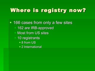 Where is registry now? 166 cases from only a few sites 162 are IRB-approved Most from US sites 10 registrants 8 from US 2 International 