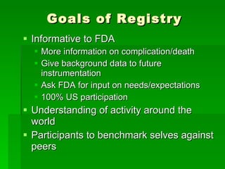 Goals of Registry Informative to FDA More information on complication/death Give background data to future instrumentation Ask FDA for input on needs/expectations 100% US participation Understanding of activity around the world Participants to benchmark selves against peers 