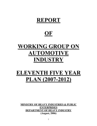 REPORT

                OF

WORKING GROUP ON
  AUTOMOTIVE
   INDUSTRY

ELEVENTH FIVE YEAR
  PLAN (2007-2012)



 MINISTRY OF HEAVY INDUSTRIES & PUBLIC
              ENTERPRISES
    DEPARTMENT OF HEAVY INDUSTRY
               (August, 2006)

                   1
 