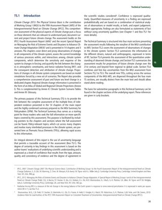 TS
	 Technical Summary
35
TS.1	Introduction
Climate Change 2013: The Physical Science Basis is the contribution
of Working Group I (WGI) to the Fifth Assessment Report (AR5) of the
Intergovernmental Panel on Climate Change (IPCC). This comprehen-
sive assessment of the physical aspects of climate change puts a focus
on those elements that are relevant to understand past, document cur-
rent and project future climate change. The assessment builds on the
IPCC Fourth Assessment Report (AR4)1 and the recent Special Report
on Managing the Risk of Extreme Events and Disasters to Advance Cli-
mate ChangeAdaptation (SREX)2 and is presented in 14 chapters and 3
annexes. The chapters cover direct and proxy observations of changes
in all components of the climate system; assess the current knowledge
of various processes within, and interactions among, climate system
components, which determine the sensitivity and response of the
system to changes in forcing; and quantify the link between the chang-
es in atmospheric constituents, and hence radiative forcing (RF)3, and
the consequent detection and attribution of climate change. Projec-
tions of changes in all climate system components are based on model
simulations forced by a new set of scenarios. The Report also provides
a comprehensive assessment of past and future sea level change in a
dedicated chapter. Regional climate change information is presented in
the form of anAtlas of Global and Regional Climate Projections (Annex
I). This is complemented by Annex II: Climate System Scenario Tables
and Annex III: Glossary.
The primary purpose of this Technical Summary (TS) is to provide the
link between the complete assessment of the multiple lines of inde-
pendent evidence presented in the 14 chapters of the main report
and the highly condensed summary prepared as the WGI Summary for
Policymakers (SPM). The Technical Summary thus serves as a starting
point for those readers who seek the full information on more specific
topics covered by this assessment.This purpose is facilitated by includ-
ing pointers to the chapters and sections where the full assessment
can be found. Policy-relevant topics, which cut across many chapters
and involve many interlinked processes in the climate system, are pre-
sented here as Thematic Focus Elements (TFEs), allowing rapid access
to this information.
An integral element of this report is the use of uncertainty language
that permits a traceable account of the assessment (Box TS.1). The
degree of certainty in key findings in this assessment is based on the
author teams’ evaluations of underlying scientific understanding and is
expressed as a level of confidence that results from the type, amount,
quality and consistency of evidence and the degree of agreement in
1
	 IPCC, 2007: Climate Change 2007: The Physical Science Basis. Contribution of Working Group I to the Fourth Assessment Report of the Intergovernmental Panel on Climate
Change [Solomon, S., D. Qin, M. Manning, Z. Chen, M. Marquis, K.B.Averyt, M.Tignor and H.L. Miller (eds.)]. Cambridge University Press, Cambridge, United Kingdom and New
York, NY, USA, 996 pp.
2	 IPCC, 2012: Managing the Risks of Extreme Events and Disasters to Advance Climate Change Adaptation.A Special Report of Working Groups I and II of the Intergovernmental
Panel on Climate Change [Field, C.B., V. Barros, T.F. Stocker, D. Qin, D.J. Dokken, K.L. Ebi, M.D. Mastrandrea, K.J. Mach, G.-K. Plattner, S.K. Allen, M. Tignor and P. M. Midgley
(eds.)]. Cambridge University Press, Cambridge, UK, and New York, NY, USA, 582 pp.
3	 Radiative forcing (RF) is a measure of the net change in the energy balance of the Earth system in response to some external perturbation. It is expressed in watts per square
metre (W m–2); see Box TS.2.
4	 Mastrandrea, M.D., C.B. Field, T.F. Stocker, O. Edenhofer, K.L. Ebi, D.J. Frame, H. Held, E. Kriegler, K.J. Mach, P.R. Matschoss, G.-K. Plattner, G.W. Yohe, and F.W. Zwiers, 2010:
Guidance Note for Lead Authors of the IPCC Fifth Assessment Report on Consistent Treatment of Uncertainties. Intergovernmental Panel on Climate Change (IPCC).
the scientific studies considered4. Confidence is expressed qualita-
tively. Quantified measures of uncertainty in a finding are expressed
probabilistically and are based on a combination of statistical analy-
ses of observations or model results, or both, and expert judgement.
Where appropriate, findings are also formulated as statements of fact
without using uncertainty qualifiers (see Chapter 1 and Box TS.1 for
more details).
TheTechnical Summary is structured into four main sections presenting
the assessment results following the storyline of the WGI contribution
to AR5: Section TS.2 covers the assessment of observations of changes
in the climate system; Section TS.3 summarizes the information on
the different drivers, natural and anthropogenic, expressed in terms
of RF; Section TS.4 presents the assessment of the quantitative under-
standing of observed climate change; and Section TS.5 summarizes the
assessment results for projections of future climate change over the
21st century and beyond from regional to global scale. Section TS.6
combines and lists key uncertainties from the WGI assessment from
Sections TS.2 to TS.5. The overall nine TFEs, cutting across the various
components of the WGI AR5, are dispersed throughout the four main
TS sections, are visually distinct from the main text and should allow
stand-alone reading.
The basis for substantive paragraphs in this Technical Summary can be
found in the chapter sections of the underlying report.These references
are given in curly brackets.
 
