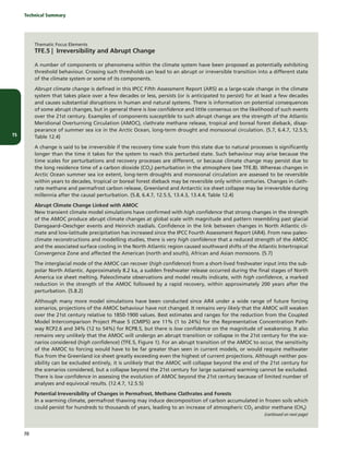 TS
Technical Summary
70
Thematic Focus Elements
TFE.5 | Irreversibility and Abrupt Change
A number of components or phenomena within the climate system have been proposed as potentially exhibiting
threshold behaviour. Crossing such thresholds can lead to an abrupt or irreversible transition into a different state
of the climate system or some of its components.
Abrupt climate change is defined in this IPCC Fifth Assessment Report (AR5) as a large-scale change in the climate
system that takes place over a few decades or less, persists (or is anticipated to persist) for at least a few decades
and causes substantial disruptions in human and natural systems. There is information on potential consequences
of some abrupt changes, but in general there is low confidence and little consensus on the likelihood of such events
over the 21st century. Examples of components susceptible to such abrupt change are the strength of the Atlantic
Meridional Overturning Circulation (AMOC), clathrate methane release, tropical and boreal forest dieback, disap-
pearance of summer sea ice in the Arctic Ocean, long-term drought and monsoonal circulation. {5.7, 6.4.7, 12.5.5;
Table 12.4}
A change is said to be irreversible if the recovery time scale from this state due to natural processes is significantly
longer than the time it takes for the system to reach this perturbed state. Such behaviour may arise because the
time scales for perturbations and recovery processes are different, or because climate change may persist due to
the long residence time of a carbon dioxide (CO2) perturbation in the atmosphere (see TFE.8). Whereas changes in
Arctic Ocean summer sea ice extent, long-term droughts and monsoonal circulation are assessed to be reversible
within years to decades, tropical or boreal forest dieback may be reversible only within centuries. Changes in clath-
rate methane and permafrost carbon release, Greenland and Antarctic ice sheet collapse may be irreversible during
millennia after the causal perturbation. {5.8, 6.4.7, 12.5.5, 13.4.3, 13.4.4; Table 12.4}
Abrupt Climate Change Linked with AMOC
New transient climate model simulations have confirmed with high confidence that strong changes in the strength
of the AMOC produce abrupt climate changes at global scale with magnitude and pattern resembling past glacial
Dansgaard–Oeschger events and Heinrich stadials. Confidence in the link between changes in North Atlantic cli-
mate and low-latitude precipitation has increased since the IPCC Fourth Assessment Report (AR4). From new paleo-
climate reconstructions and modelling studies, there is very high confidence that a reduced strength of the AMOC
and the associated surface cooling in the North Atlantic region caused southward shifts of the Atlantic Intertropical
Convergence Zone and affected the American (north and south), African and Asian monsoons. {5.7}
The interglacial mode of the AMOC can recover (high confidence) from a short-lived freshwater input into the sub-
polar North Atlantic. Approximately 8.2 ka, a sudden freshwater release occurred during the final stages of North
America ice sheet melting. Paleoclimate observations and model results indicate, with high confidence, a marked
reduction in the strength of the AMOC followed by a rapid recovery, within approximately 200 years after the
perturbation. {5.8.2}
Although many more model simulations have been conducted since AR4 under a wide range of future forcing
scenarios, projections of the AMOC behaviour have not changed. It remains very likely that the AMOC will weaken
over the 21st century relative to 1850-1900 values. Best estimates and ranges for the reduction from the Coupled
Model Intercomparison Project Phase 5 (CMIP5) are 11% (1 to 24%) for the Representative Concentration Path-
way RCP2.6 and 34% (12 to 54%) for RCP8.5, but there is low confidence on the magnitude of weakening. It also
remains very unlikely that the AMOC will undergo an abrupt transition or collapse in the 21st century for the sce-
narios considered (high confidence) (TFE.5, Figure 1). For an abrupt transition of the AMOC to occur, the sensitivity
of the AMOC to forcing would have to be far greater than seen in current models, or would require meltwater
flux from the Greenland ice sheet greatly exceeding even the highest of current projections. Although neither pos-
sibility can be excluded entirely, it is unlikely that the AMOC will collapse beyond the end of the 21st century for
the scenarios considered, but a collapse beyond the 21st century for large sustained warming cannot be excluded.
There is low confidence in assessing the evolution of AMOC beyond the 21st century because of limited number of
analyses and equivocal results. {12.4.7, 12.5.5}
Potential Irreversibility of Changes in Permafrost, Methane Clathrates and Forests
In a warming climate, permafrost thawing may induce decomposition of carbon accumulated in frozen soils which
could persist for hundreds to thousands of years, leading to an increase of atmospheric CO2 and/or methane (CH4)
(continued on next page)
 