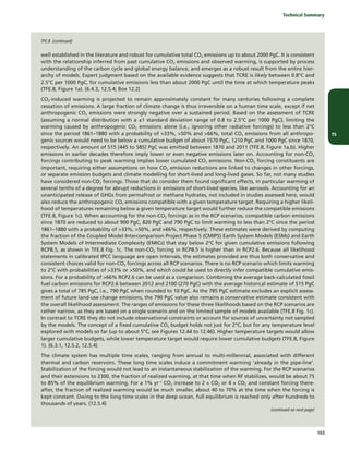 TS
	 Technical Summary
103
well established in the literature and robust for cumulative total CO2 emissions up to about 2000 PgC. It is consistent
with the relationship inferred from past cumulative CO2 emissions and observed warming, is supported by process
understanding of the carbon cycle and global energy balance, and emerges as a robust result from the entire hier-
archy of models. Expert judgment based on the available evidence suggests that TCRE is likely between 0.8°C and
2.5°C per 1000 PgC, for cumulative emissions less than about 2000 PgC until the time at which temperature peaks
(TFE.8, Figure 1a). {6.4.3, 12.5.4; Box 12.2}
CO2-induced warming is projected to remain approximately constant for many centuries following a complete
cessation of emissions. A large fraction of climate change is thus irreversible on a human time scale, except if net
anthropogenic CO2 emissions were strongly negative over a sustained period. Based on the assessment of TCRE
(assuming a normal distribution with a ±1 standard deviation range of 0.8 to 2.5°C per 1000 PgC), limiting the
warming caused by anthropogenic CO2 emissions alone (i.e., ignoring other radiative forcings) to less than 2°C
since the period 1861–1880 with a probability of >33%, >50% and >66%, total CO2 emissions from all anthropo-
genic sources would need to be below a cumulative budget of about 1570 PgC, 1210 PgC and 1000 PgC since 1870,
respectively. An amount of 515 [445 to 585] PgC was emitted between 1870 and 2011 (TFE.8, Figure 1a,b). Higher
emissions in earlier decades therefore imply lower or even negative emissions later on. Accounting for non-CO2
forcings contributing to peak warming implies lower cumulated CO2 emissions. Non-CO2 forcing constituents are
important, requiring either assumptions on how CO2 emission reductions are linked to changes in other forcings,
or separate emission budgets and climate modelling for short-lived and long-lived gases. So far, not many studies
have considered non-CO2 forcings. Those that do consider them found significant effects, in particular warming of
several tenths of a degree for abrupt reductions in emissions of short-lived species, like aerosols. Accounting for an
unanticipated release of GHGs from permafrost or methane hydrates, not included in studies assessed here, would
also reduce the anthropogenic CO2 emissions compatible with a given temperature target. Requiring a higher likeli-
hood of temperatures remaining below a given temperature target would further reduce the compatible emissions
(TFE.8, Figure 1c). When accounting for the non-CO2 forcings as in the RCP scenarios, compatible carbon emissions
since 1870 are reduced to about 900 PgC, 820 PgC and 790 PgC to limit warming to less than 2°C since the period
1861–1880 with a probability of >33%, >50%, and >66%, respectively. These estimates were derived by computing
the fraction of the Coupled Model Intercomparison Project Phase 5 (CMIP5) Earth System Models (ESMs) and Earth
System Models of Intermediate Complexity (EMICs) that stay below 2°C for given cumulative emissions following
RCP8.5, as shown in TFE.8 Fig. 1c. The non-CO2 forcing in RCP8.5 is higher than in RCP2.6. Because all likelihood
statements in calibrated IPCC language are open intervals, the estimates provided are thus both conservative and
consistent choices valid for non-CO2 forcings across all RCP scenarios. There is no RCP scenario which limits warming
to 2°C with probabilities of >33% or >50%, and which could be used to directly infer compatible cumulative emis-
sions. For a probability of >66% RCP2.6 can be used as a comparison. Combining the average back-calculated fossil
fuel carbon emissions for RCP2.6 between 2012 and 2100 (270 PgC) with the average historical estimate of 515 PgC
gives a total of 785 PgC, i.e., 790 PgC when rounded to 10 PgC. As the 785 PgC estimate excludes an explicit assess-
ment of future land-use change emissions, the 790 PgC value also remains a conservative estimate consistent with
the overall likelihood assessment. The ranges of emissions for these three likelihoods based on the RCP scenarios are
rather narrow, as they are based on a single scenario and on the limited sample of models available (TFE.8 Fig. 1c).
In contrast to TCRE they do not include observational constraints or account for sources of uncertainty not sampled
by the models. The concept of a fixed cumulative CO2 budget holds not just for 2°C, but for any temperature level
explored with models so far (up to about 5°C, see Figures 12.44 to 12.46). Higher temperature targets would allow
larger cumulative budgets, while lower temperature target would require lower cumulative budgets (TFE.8, Figure
1). {6.3.1, 12.5.2, 12.5.4}
The climate system has multiple time scales, ranging from annual to multi-millennial, associated with different
thermal and carbon reservoirs. These long time scales induce a commitment warming ‘already in the pipe-line’.
Stabilization of the forcing would not lead to an instantaneous stabilization of the warming. For the RCP scenarios
and their extensions to 2300, the fraction of realized warming, at that time when RF stabilizes, would be about 75
to 85% of the equilibrium warming. For a 1% yr–1
CO2 increase to 2 × CO2 or 4 × CO2 and constant forcing there-
after, the fraction of realized warming would be much smaller, about 40 to 70% at the time when the forcing is
kept constant. Owing to the long time scales in the deep ocean, full equilibrium is reached only after hundreds to
thousands of years. {12.5.4}
TFE.8 (continued)
(continued on next page)
 