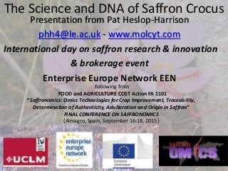 The Science and DNA of Saffron Crocus
Presentation from Pat Heslop-Harrison
phh4@le.ac.uk - www.molcyt.com
International day on saffron research & innovation
& brokerage event
Enterprise Europe Network EEN
Following from
FOOD and AGRICULTURE COST Action FA 1101
“Saffronomics: Omics Technologies for Crop Improvement, Traceability,
Determination of Authenticity, Adulteration and Origin in Saffron”
FINAL CONFERENCE ON SAFFRONOMICS
(Almagro, Spain, September 16-18, 2015)
 
