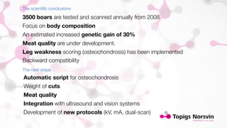 The scientific conclusions 
3500 boars are tested and scanned annually from 2008 
Focus on body composition 
An estimated increased genetic gain of 30% 
Meat quality are under development. 
Leg weakness scoring (osteochondrosis) has been implemented 
Backward compatibility 
The next steps 
Automatic script for osteochondrosis 
Weight of cuts 
Meat quality 
Integration with ultrasound and vision systems 
Development of new protocols (kV, mA, dual-scan) 
 