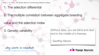 Hazel, L. N. (1943). The Genetic Basis for Constructing Selection Indexes. 
1. The selection differential 
2. The multiple correlation between aggregate breeding 
value and the selection index 
3. Genetic variability 
Without data, you are blind and deaf 
and in the middle of a freeway 
- Geoffrey Moore 
why work is needed 
 