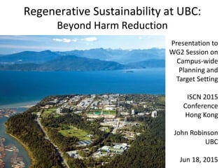 Regenerative Sustainability at UBC:
Beyond Harm Reduction
Presentation to
WG2 Session on
Campus-wide
Planning and
Target Setting
ISCN 2015
Conference
Hong Kong
John Robinson
UBC
Jun 18, 2015
 