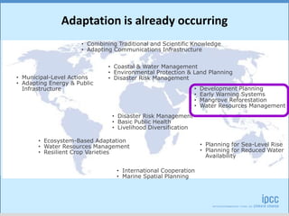 • Disaster Risk Management
• Basic Public Health
• Livelihood Diversification
• Coastal & Water Management
• Environmental Protection & Land Planning
• Disaster Risk Management
• Development Planning
• Early Warning Systems
• Mangrove Reforestation
• Water Resources Management
• Planning for Sea-Level Rise
• Planning for Reduced Water
Availability
• Municipal-Level Actions
• Adapting Energy & Public
Infrastructure
• Ecosystem-Based Adaptation
• Water Resources Management
• Resilient Crop Varieties
• Combining Traditional and Scientific Knowledge
• Adapting Communications Infrastructure
• International Cooperation
• Marine Spatial Planning
Adaptation is already occurring
 