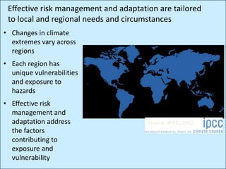 • Changes in climate
extremes vary across
regions
• Each region has
unique vulnerabilities
and exposure to
hazards
• Effective risk
management and
adaptation address
the factors
contributing to
exposure and
vulnerability
Effective risk management and adaptation are tailored
to local and regional needs and circumstances
Source: IPCC, 2012
 