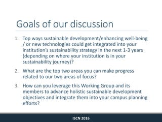 Goals of our discussion
1. Top ways sustainable development/enhancing well-being
/ or new technologies could get integrated into your
institution’s sustainability strategy in the next 1-3 years
(depending on where your institution is in your
sustainability journey)?
2. What are the top two areas you can make progress
related to our two areas of focus?
3. How can you leverage this Working Group and its
members to advance holistic sustainable development
objectives and integrate them into your campus planning
efforts?
ISCN 2016
 