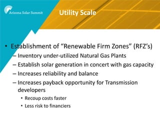 Utility Scale



• Establishment of “Renewable Firm Zones” (RFZ’s)
  – Inventory under-utilized Natural Gas Plants
  – Establish solar generation in concert with gas capacity
  – Increases reliability and balance
  – Increases payback opportunity for Transmission
    developers
     • Recoup costs faster
     • Less risk to financiers
 