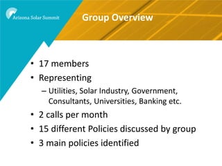 Group Overview



• 17 members
• Representing
  – Utilities, Solar Industry, Government,
    Consultants, Universities, Banking etc.
• 2 calls per month
• 15 different Policies discussed by group
• 3 main policies identified
 