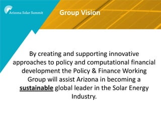 Group Vision




     By creating and supporting innovative
approaches to policy and computational financial
   development the Policy & Finance Working
     Group will assist Arizona in becoming a
  sustainable global leader in the Solar Energy
                     Industry.
 