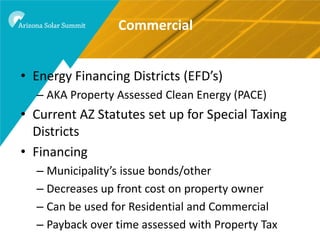 Commercial


• Energy Financing Districts (EFD’s)
  – AKA Property Assessed Clean Energy (PACE)
• Current AZ Statutes set up for Special Taxing
  Districts
• Financing
  – Municipality’s issue bonds/other
  – Decreases up front cost on property owner
  – Can be used for Residential and Commercial
  – Payback over time assessed with Property Tax
 