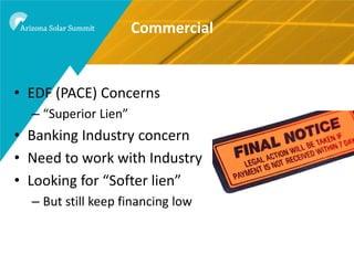 Commercial


• EDF (PACE) Concerns
  – “Superior Lien”
• Banking Industry concern
• Need to work with Industry
• Looking for “Softer lien”
  – But still keep financing low
 