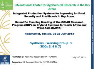 InternationalCenterforAgriculturalResearchintheDryAreas
Integrated Production Systems for Improving for Food
Security and Livelihoods in Dry Areas
Scientific Planning Meeting of the CGIAR Research
Program (CRP) on Dryland Systems for North Africa and
West Asia (NAWA)
Hammamet, Tunisia. 26-28 July 2013
July 28th, 2013
International Center for Agricultural Research in the Dry
Areas
Synthesis - Working Group 3
(IDOs 3, 6 & 7)
Facilitator: Dr Aden Aw-Hassan (SEPRP – ICARDA)
Rapporteur: Dr Boubaker Dhehibi (SEPRP-ICARDA)
 