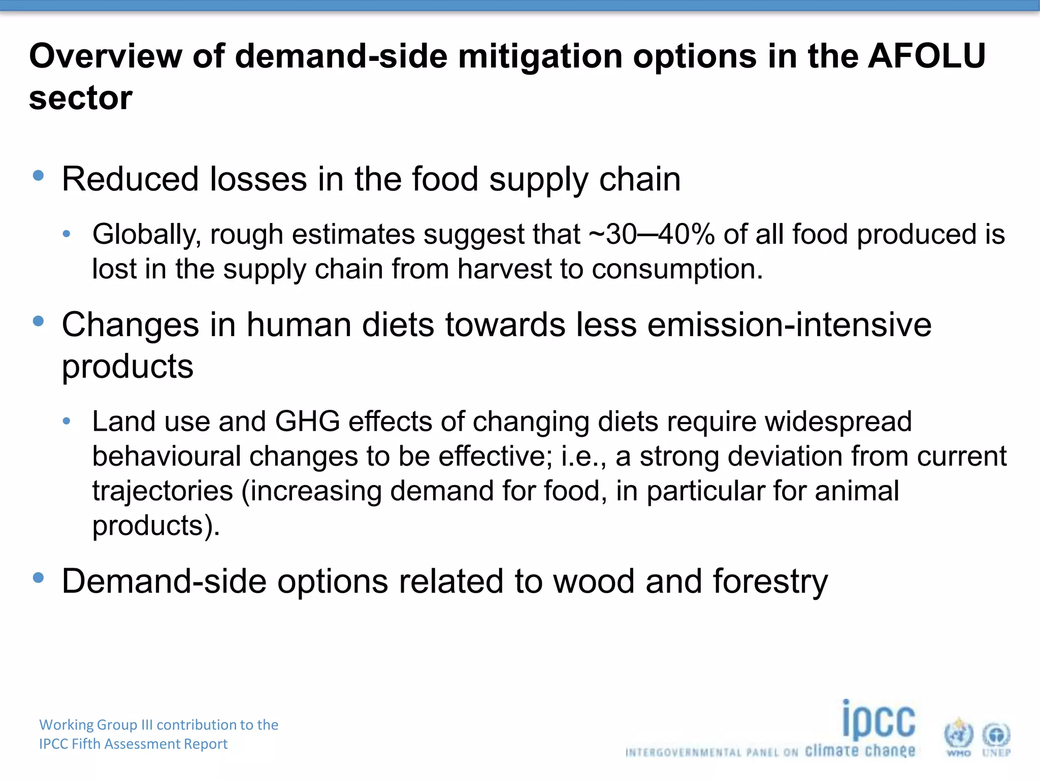 Working Group III contribution to the
IPCC Fifth Assessment Report
Overview of demand-side mitigation options in the AFOLU
sector
• Reduced losses in the food supply chain
• Globally, rough estimates suggest that ~30─40% of all food produced is
lost in the supply chain from harvest to consumption.
• Changes in human diets towards less emission-intensive
products
• Land use and GHG effects of changing diets require widespread
behavioural changes to be effective; i.e., a strong deviation from current
trajectories (increasing demand for food, in particular for animal
products).
• Demand-side options related to wood and forestry
 