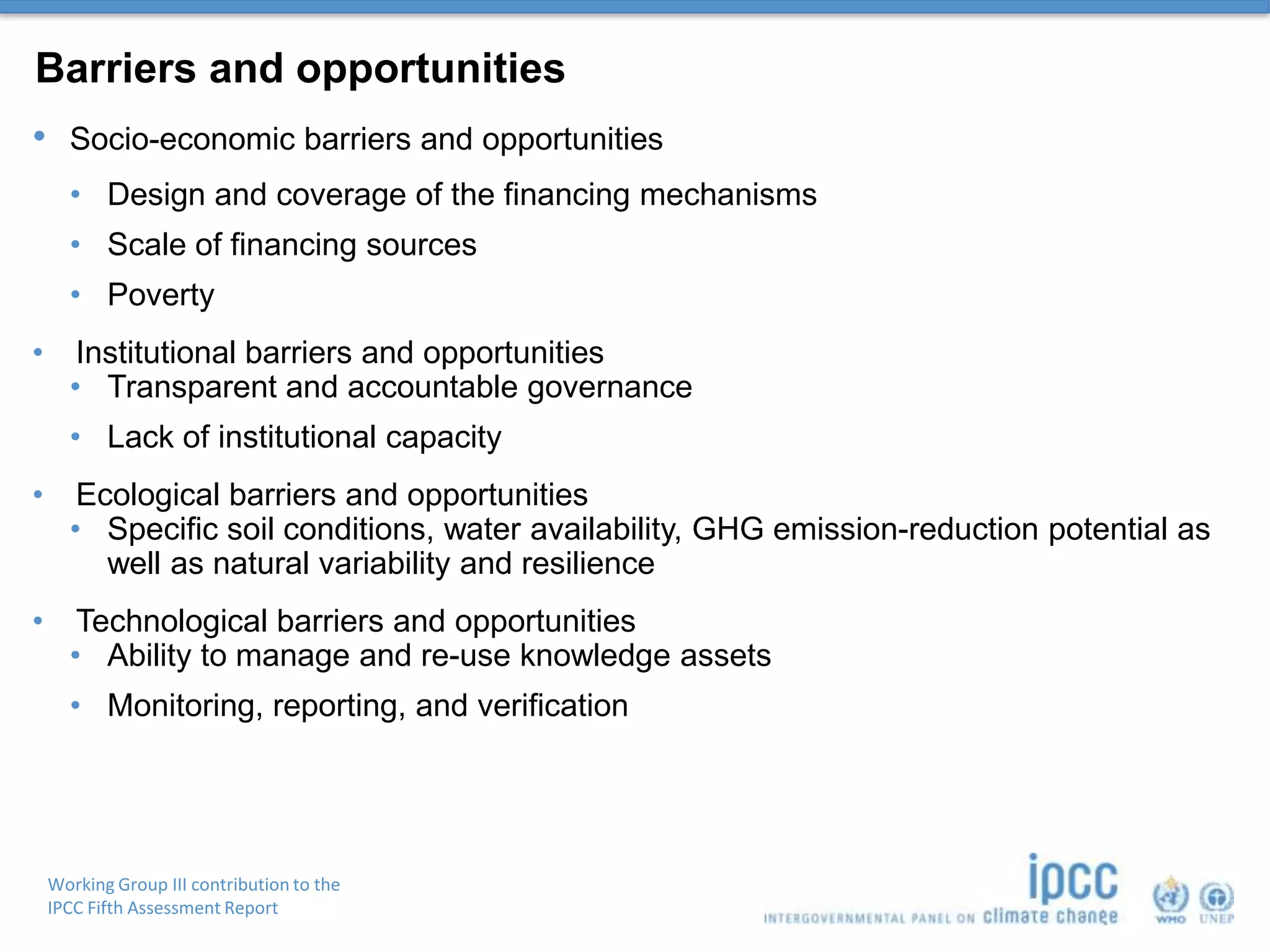 Working Group III contribution to the
IPCC Fifth Assessment Report
Barriers and opportunities
• Socio-economic barriers and opportunities
• Design and coverage of the financing mechanisms
• Scale of financing sources
• Poverty
• Institutional barriers and opportunities
• Transparent and accountable governance
• Lack of institutional capacity
• Ecological barriers and opportunities
• Specific soil conditions, water availability, GHG emission-reduction potential as
well as natural variability and resilience
• Technological barriers and opportunities
• Ability to manage and re-use knowledge assets
• Monitoring, reporting, and verification
 
