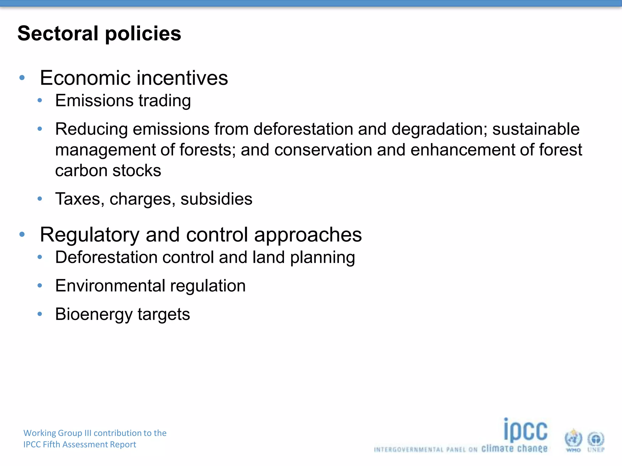 Working Group III contribution to the
IPCC Fifth Assessment Report
Sectoral policies
• Economic incentives
• Emissions trading
• Reducing emissions from deforestation and degradation; sustainable
management of forests; and conservation and enhancement of forest
carbon stocks
• Taxes, charges, subsidies
• Regulatory and control approaches
• Deforestation control and land planning
• Environmental regulation
• Bioenergy targets
 