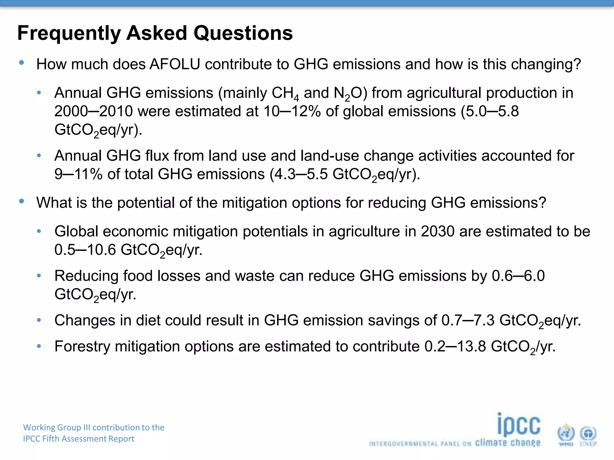 Working Group III contribution to the
IPCC Fifth Assessment Report
Frequently Asked Questions
• How much does AFOLU contribute to GHG emissions and how is this changing?
• Annual GHG emissions (mainly CH4 and N2O) from agricultural production in
2000─2010 were estimated at 10─12% of global emissions (5.0─5.8
GtCO2eq/yr).
• Annual GHG flux from land use and land-use change activities accounted for
9─11% of total GHG emissions (4.3─5.5 GtCO2eq/yr).
• What is the potential of the mitigation options for reducing GHG emissions?
• Global economic mitigation potentials in agriculture in 2030 are estimated to be
0.5─10.6 GtCO2eq/yr.
• Reducing food losses and waste can reduce GHG emissions by 0.6─6.0
GtCO2eq/yr.
• Changes in diet could result in GHG emission savings of 0.7─7.3 GtCO2eq/yr.
• Forestry mitigation options are estimated to contribute 0.2─13.8 GtCO2/yr.
 