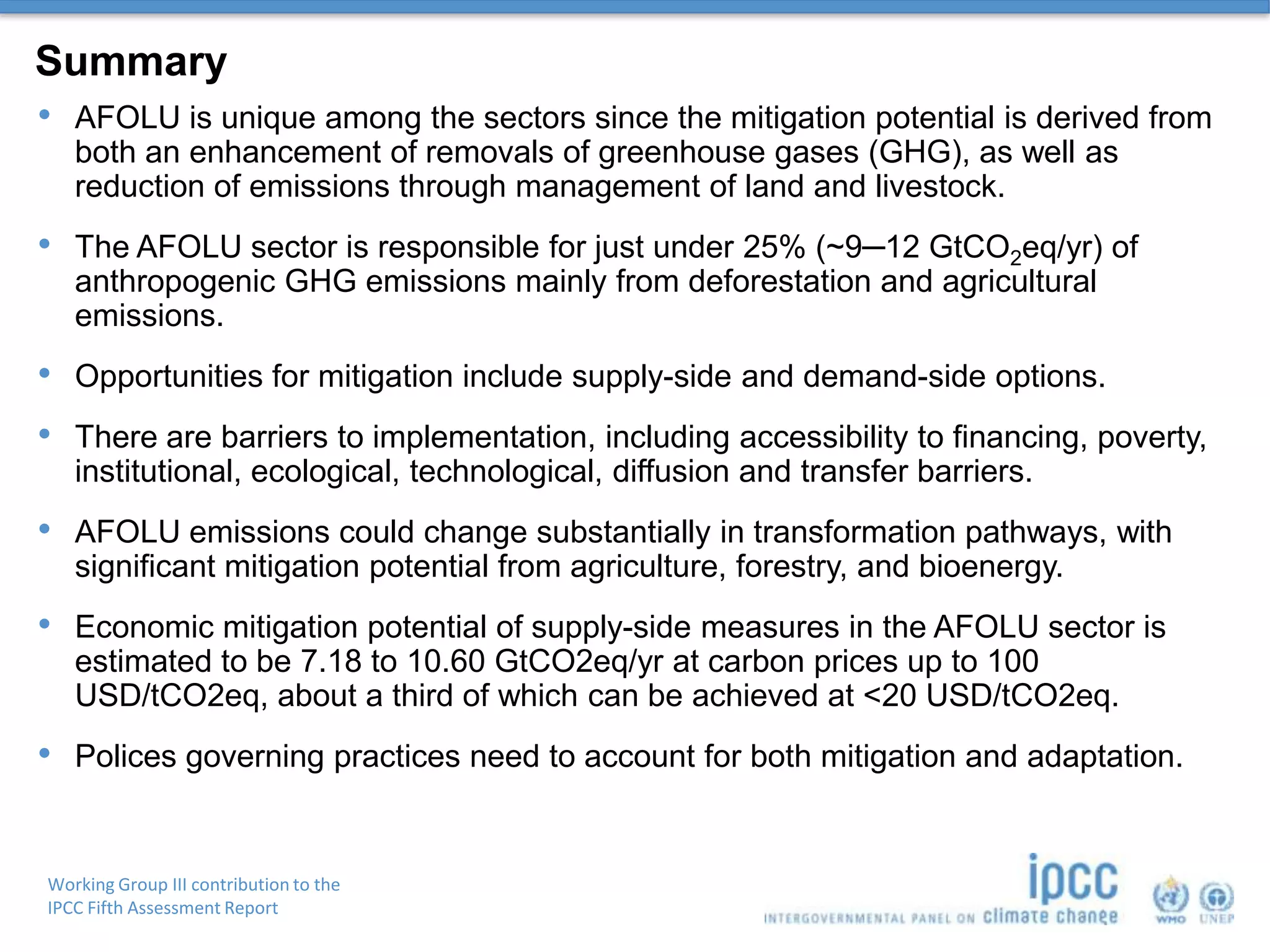 Working Group III contribution to the
IPCC Fifth Assessment Report
Summary
• AFOLU is unique among the sectors since the mitigation potential is derived from
both an enhancement of removals of greenhouse gases (GHG), as well as
reduction of emissions through management of land and livestock.
• The AFOLU sector is responsible for just under 25% (~9─12 GtCO2eq/yr) of
anthropogenic GHG emissions mainly from deforestation and agricultural
emissions.
• Opportunities for mitigation include supply-side and demand-side options.
• There are barriers to implementation, including accessibility to financing, poverty,
institutional, ecological, technological, diffusion and transfer barriers.
• AFOLU emissions could change substantially in transformation pathways, with
significant mitigation potential from agriculture, forestry, and bioenergy.
• Economic mitigation potential of supply-side measures in the AFOLU sector is
estimated to be 7.18 to 10.60 GtCO2eq/yr at carbon prices up to 100
USD/tCO2eq, about a third of which can be achieved at <20 USD/tCO2eq.
• Polices governing practices need to account for both mitigation and adaptation.
 