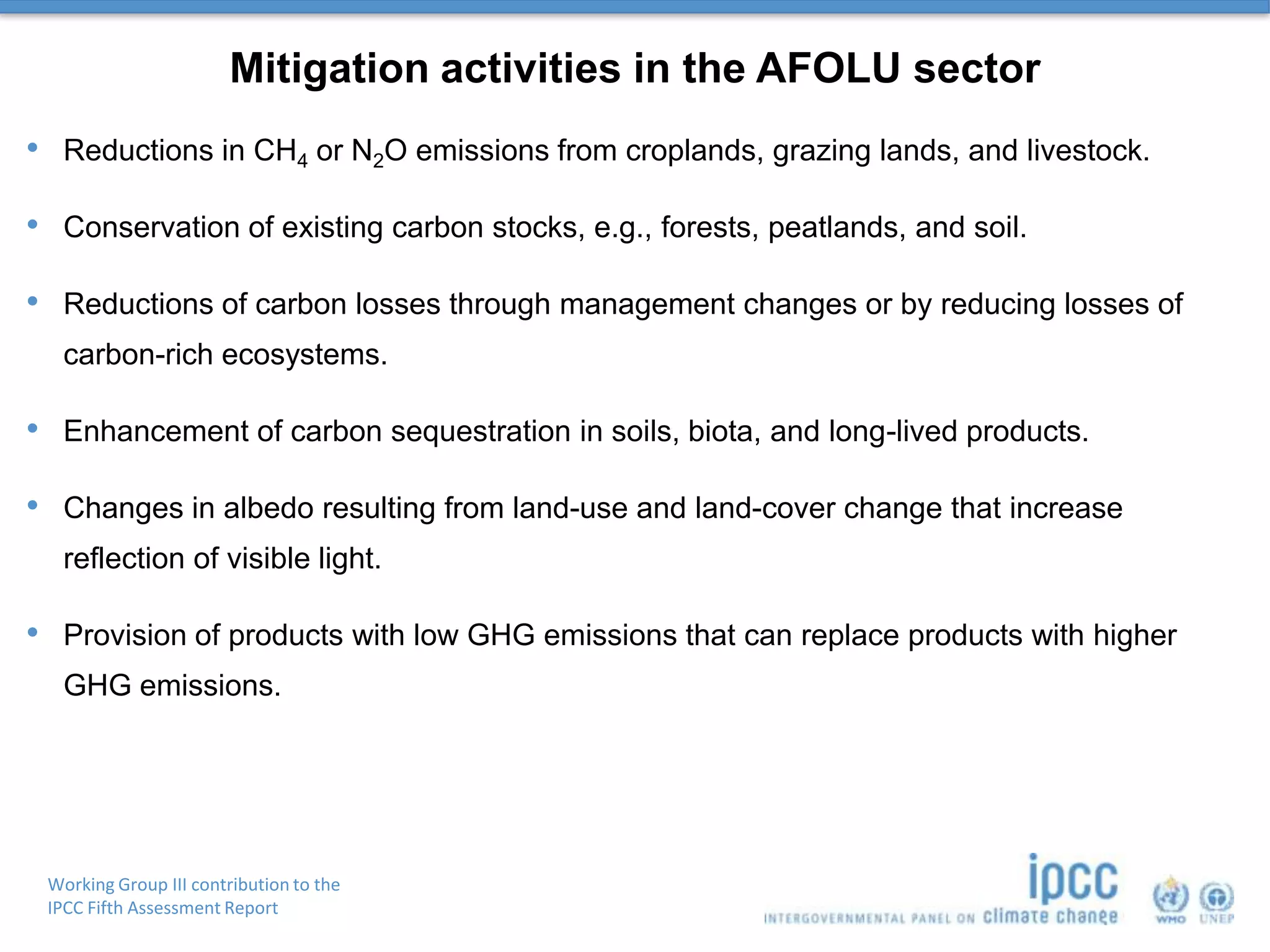 Working Group III contribution to the
IPCC Fifth Assessment Report
Mitigation activities in the AFOLU sector
• Reductions in CH4 or N2O emissions from croplands, grazing lands, and livestock.
• Conservation of existing carbon stocks, e.g., forests, peatlands, and soil.
• Reductions of carbon losses through management changes or by reducing losses of
carbon-rich ecosystems.
• Enhancement of carbon sequestration in soils, biota, and long-lived products.
• Changes in albedo resulting from land-use and land-cover change that increase
reflection of visible light.
• Provision of products with low GHG emissions that can replace products with higher
GHG emissions.
 