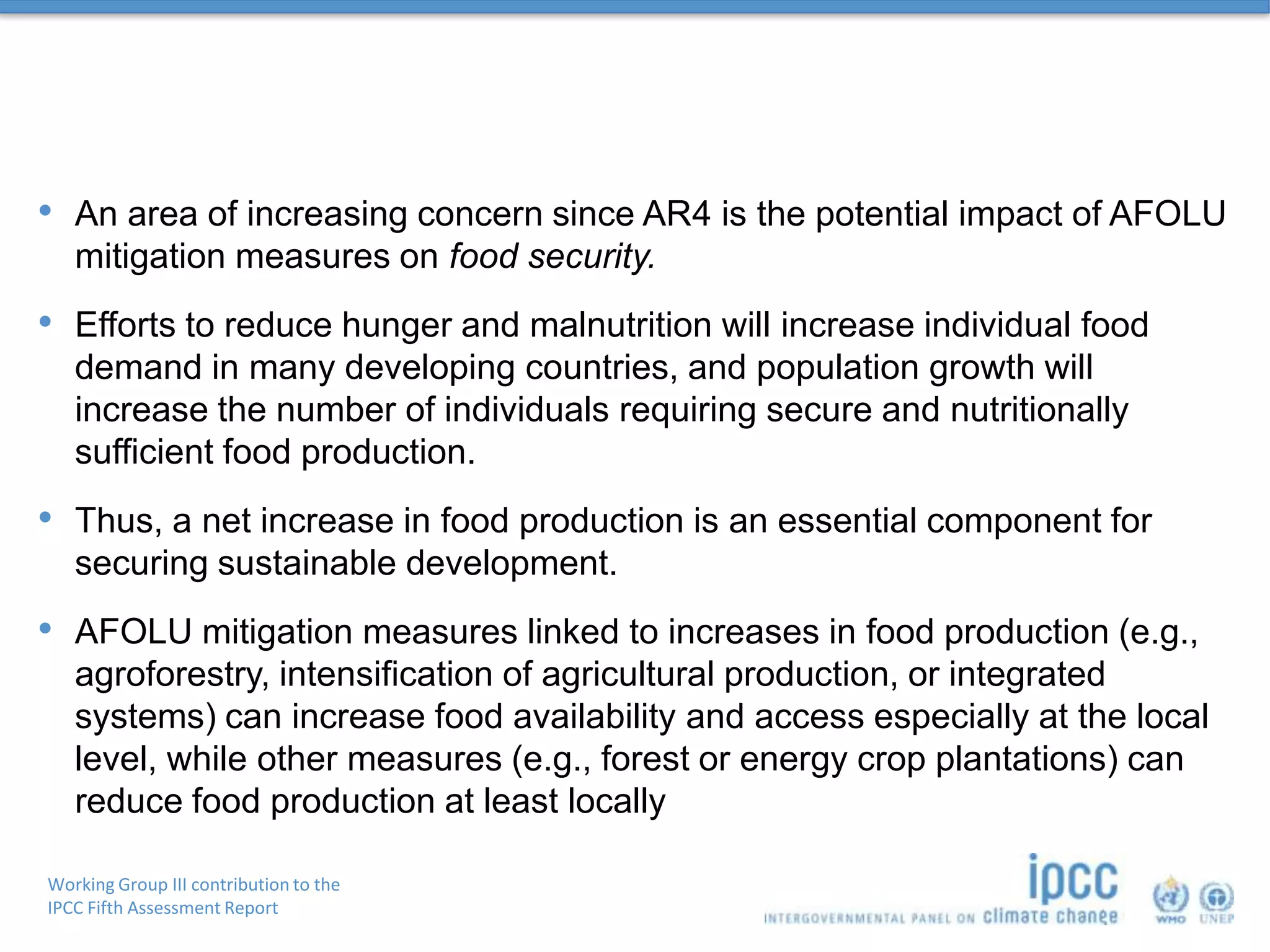 Working Group III contribution to the
IPCC Fifth Assessment Report
• An area of increasing concern since AR4 is the potential impact of AFOLU
mitigation measures on food security.
• Efforts to reduce hunger and malnutrition will increase individual food
demand in many developing countries, and population growth will
increase the number of individuals requiring secure and nutritionally
sufficient food production.
• Thus, a net increase in food production is an essential component for
securing sustainable development.
• AFOLU mitigation measures linked to increases in food production (e.g.,
agroforestry, intensification of agricultural production, or integrated
systems) can increase food availability and access especially at the local
level, while other measures (e.g., forest or energy crop plantations) can
reduce food production at least locally
 