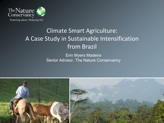 Climate Smart Agriculture:
A Case Study in Sustainable Intensification
from Brazil
Erin Myers Madeira
Senior Advisor, The Nature Conservancy
 