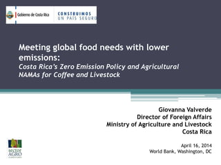 Meeting global food needs with lower
emissions:
Costa Rica’s Zero Emission Policy and Agricultural
NAMAs for Coffee and Livestock
Giovanna Valverde
Director of Foreign Affairs
Ministry of Agriculture and Livestock
Costa Rica
April 16, 2014
World Bank, Washington, DC
 