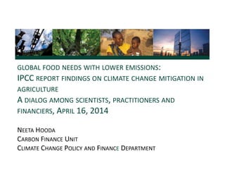 GLOBAL FOOD NEEDS WITH LOWER EMISSIONS:
IPCC REPORT FINDINGS ON CLIMATE CHANGE MITIGATION IN
AGRICULTURE
A DIALOG AMONG SCIENTISTS, PRACTITIONERS AND
FINANCIERS, APRIL 16, 2014
NEETA HOODA
CARBON FINANCE UNIT
CLIMATE CHANGE POLICY AND FINANCE DEPARTMENT
 