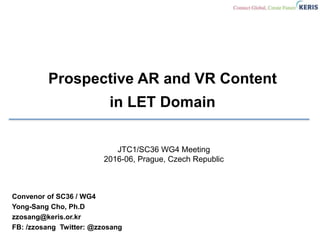 Prospective AR and VR Content
in LET Domain
Convenor of SC36 / WG4
Yong-Sang Cho, Ph.D
zzosang@keris.or.kr
FB: /zzosang Twitter: @zzosang
JTC1/SC36 WG4 Meeting
2016-06, Prague, Czech Republic
 