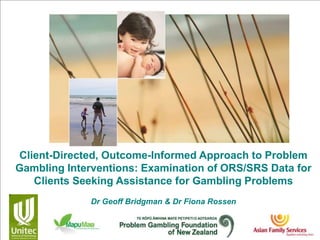 Client-Directed, Outcome-Informed Approach to Problem
Gambling Interventions: Examination of ORS/SRS Data for
Clients Seeking Assistance for Gambling Problems
Dr Geoff Bridgman & Dr Fiona Rossen
 