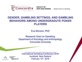 GENDER, GAMBLING SETTINGS, AND GAMBLING
BEHAVIORS AMONG UNDERGRADUTE POKER
PLAYERS
Eva Monson, PhD
Research Chair on Gambling
Department of Sociology and Anthropology
Concordia University
_________________________
International Gambling Conference 2016
Auckland, New Zealand
February 12th, 2016
 
